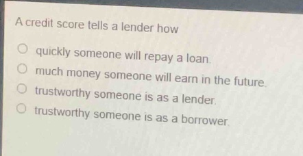 a credit score tells a lender how\nquickly someone will repay a loan.\nmuch money someone will earn in the future.\ntrustworthy someone is as a lender.\ntrustworthy someone is as a borrower.