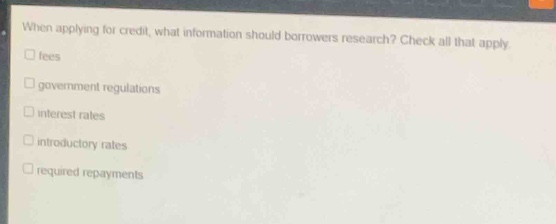 when applying for credit, what information should borrowers research? check all that apply.\n□ fees\n□ government regulations\n□ interest rates\n□ introductory rates\n□ required repayments