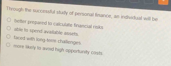 through the successful study of personal finance, an individual will be\n- better prepared to calculate financial risks\n- able to spend available assets.\n- faced with long - term challenges.\n- more likely to avoid high opportunity costs.
