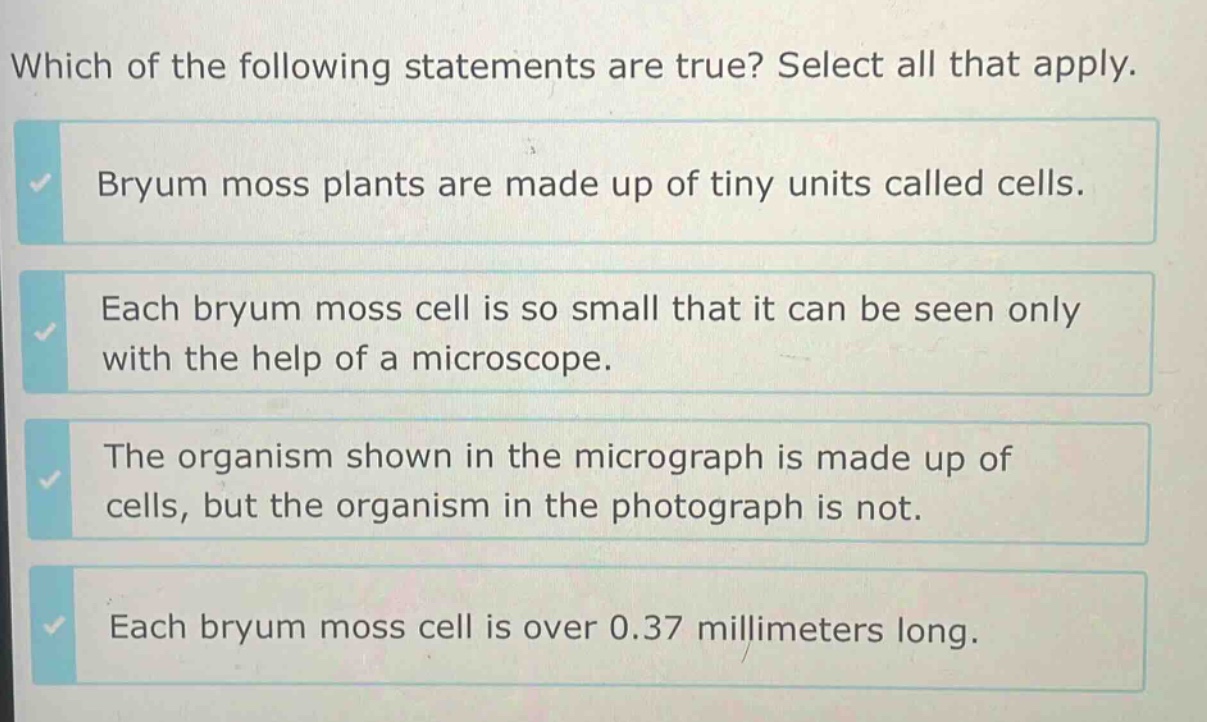 which of the following statements are true? select all that apply. bryum moss plants are made up of tiny units called cells. each bryum moss cell is so small that it can be seen only with the help of a microscope. the organism shown in the micrograph is made up of cells, but the organism in the photograph is not. each bryum moss cell is over 0.37 millimeters long.