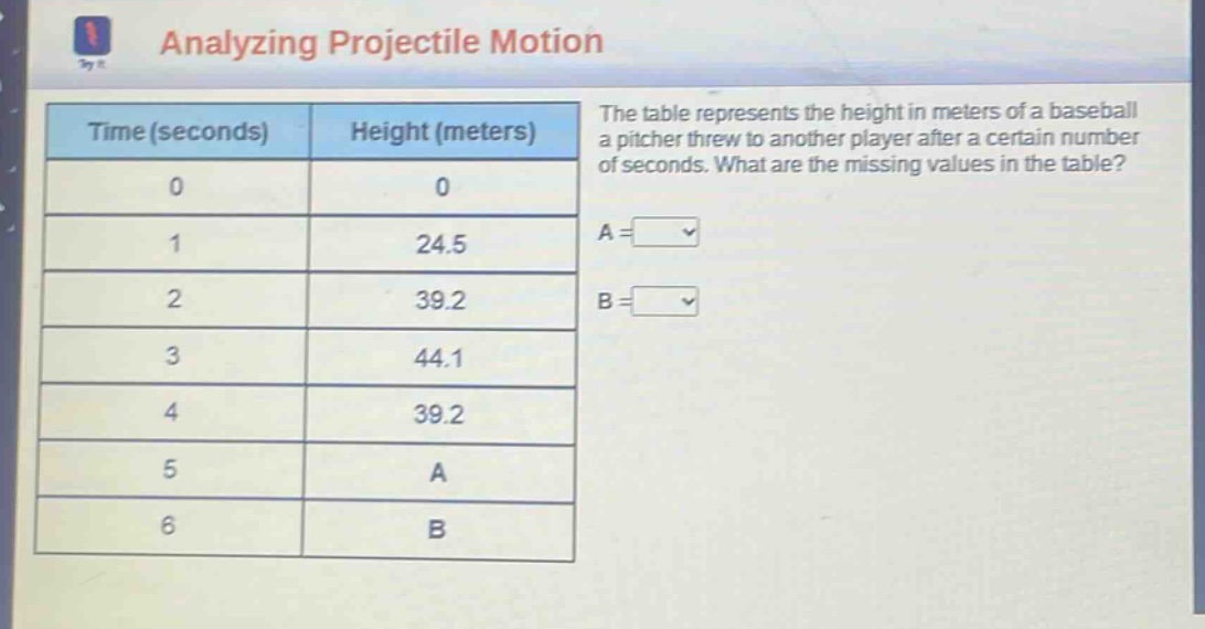 analyzing projectile motion\nthe table represents the height in meters of a baseball a pitcher threw to another player after a certain number of seconds. what are the missing values in the table?\ntime (seconds) height (meters)\n0 0\n1 24.5\n2 39.2\n3 44.1\n4 39.2\n5 a\n6 b