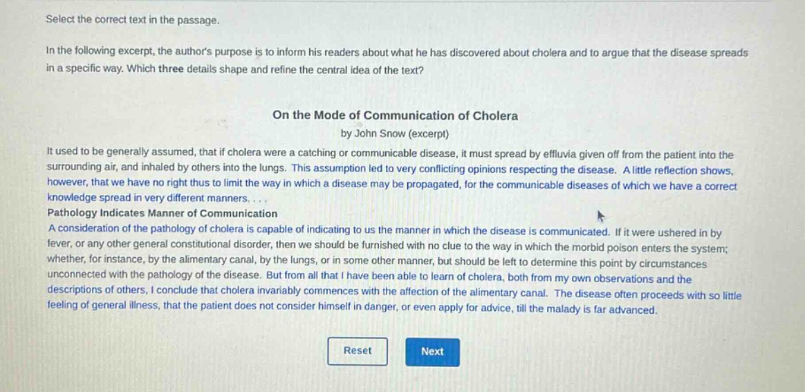 select the correct text in the passage.\nin the following excerpt, the authors purpose is to inform his readers about what he has discovered about cholera and to argue that the disease spreads in a specific way. which three details shape and refine the central idea of the text?\non the mode of communication of cholera\nby john snow (excerpt)\nit used to be generally assumed, that if cholera were a catching or communicable disease, it must spread by effluvia given off from the patient into the surrounding air, and inhaled by others into the lungs. this assumption led to very conflicting opinions respecting the disease. a little reflection shows, however, that we have no right thus to limit the way in which a disease may be propagated, for the communicable diseases of which we have a correct knowledge spread in very different manners....\npathology indicates manner of communication\na consideration of the pathology of cholera is capable of indicating to us the manner in which the disease is communicated. if it were ushered in by fever, or any other general constitutional disorder, then we should be furnished with no clue to the way in which the morbid poison enters the system; whether, for instance, by the alimentary canal, by the lungs, or in some other manner, but should be left to determine this point by circumstances unconnected with the pathology of the disease. but from all that i have been able to learn of cholera, both from my own observations and the descriptions of others, i conclude that cholera invariably commences with the affection of the alimentary canal. the disease often proceeds with so little feeling of general illness, that the patient does not consider himself in danger, or even apply for advice, till the malady is far advanced.