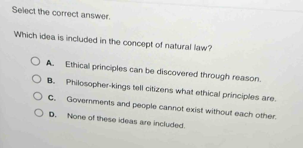 select the correct answer. which idea is included in the concept of natural law? a. ethical principles can be discovered through reason. b. philosopher - kings tell citizens what ethical principles are. c. governments and people cannot exist without each other. d. none of these ideas are included.