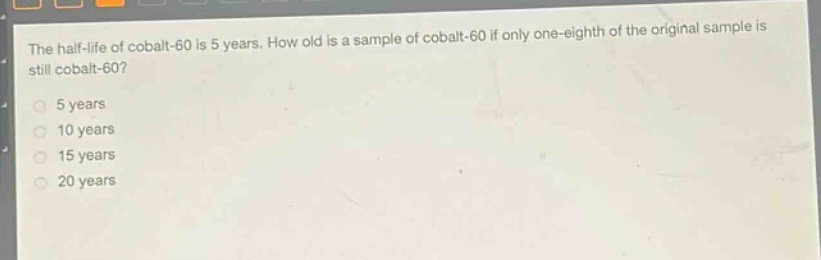 the half - life of cobalt - 60 is 5 years. how old is a sample of cobalt - 60 if only one - eighth of the original sample is still cobalt - 60?\n5 years\n10 years\n15 years\n20 years