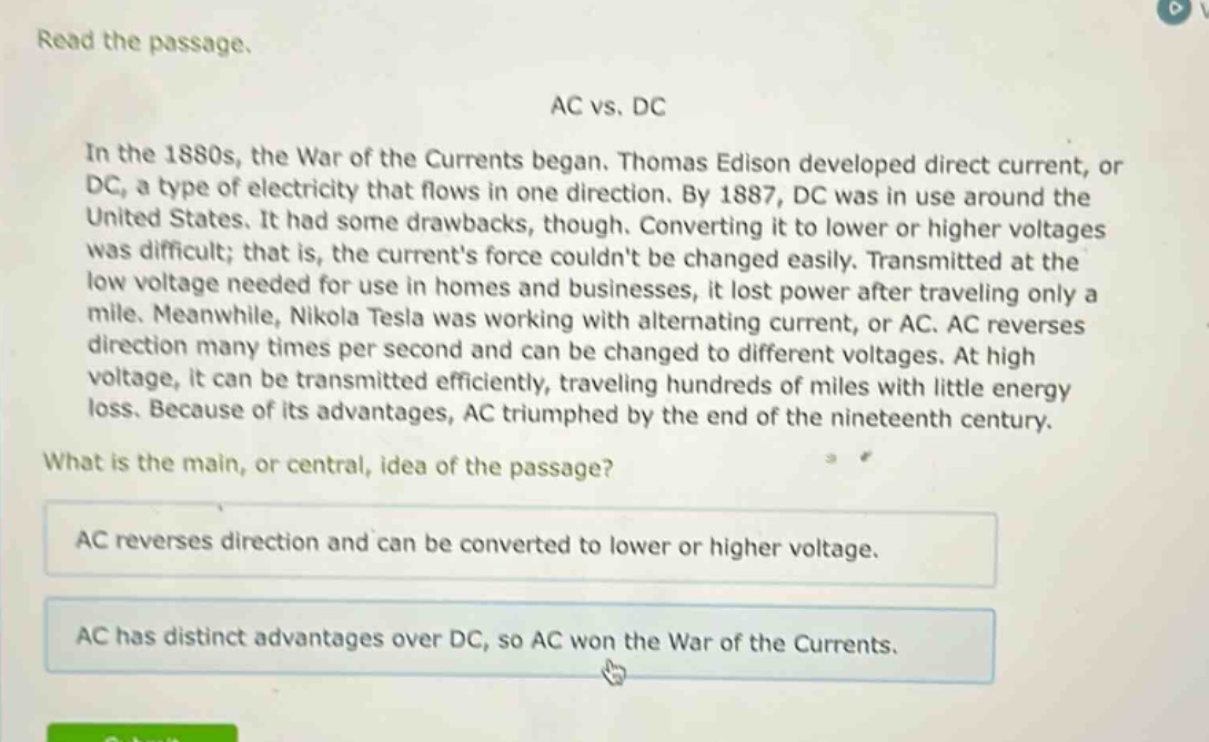 read the passage.\nac vs. dc\nin the 1880s, the war of the currents began. thomas edison developed direct current, or dc, a type of electricity that flows in one direction. by 1887, dc was in use around the united states. it had some drawbacks, though. converting it to lower or higher voltages was difficult; that is, the currents force couldnt be changed easily. transmitted at the low voltage needed for use in homes and businesses, it lost power after traveling only a mile. meanwhile, nikola tesla was working with alternating current, or ac. ac reverses direction many times per second and can be changed to different voltages. at high voltage, it can be transmitted efficiently, traveling hundreds of miles with little energy loss. because of its advantages, ac triumphed by the end of the nineteenth century.\nwhat is the main, or central, idea of the passage?\nac reverses direction and can be converted to lower or higher voltage.\nac has distinct advantages over dc, so ac won the war of the currents.
