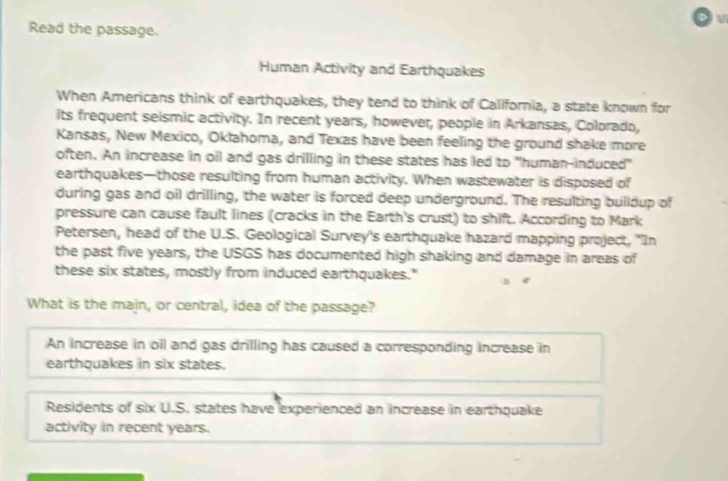 read the passage.\nhuman activity and earthquakes\nwhen americans think of earthquakes, they tend to think of california, a state known for its frequent seismic activity. in recent years, however, people in arkansas, colorado, kansas, new mexico, oklahoma, and texas have been feeling the ground shake more often. an increase in oil and gas drilling in these states has led to \human - induced\ earthquakes—those resulting from human activity. when wastewater is disposed of during gas and oil drilling, the water is forced deep underground. the resulting buildup of pressure can cause fault lines (cracks in the earths crust) to shift. according to mark petersen, head of the u.s. geological surveys earthquake hazard mapping project, \in the past five years, the usgs has documented high shaking and damage in areas of these six states, mostly from induced earthquakes.\\nwhat is the main, or central, idea of the passage?\nan increase in oil and gas drilling has caused a corresponding increase in earthquakes in six states.\nresidents of six u.s. states have experienced an increase in earthquake activity in recent years.