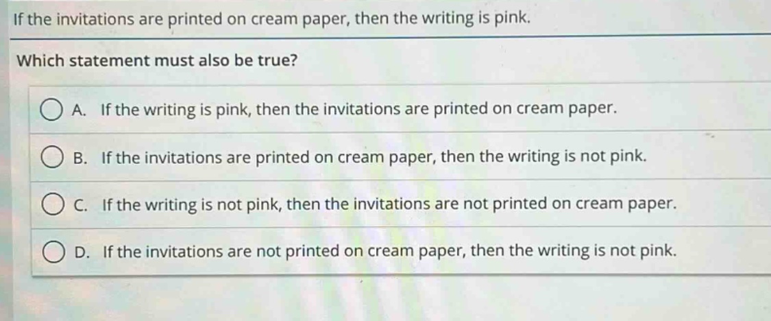 if the invitations are printed on cream paper, then the writing is pink. which statement must also be true? a. if the writing is pink, then the invitations are printed on cream paper. b. if the invitations are printed on cream paper, then the writing is not pink. c. if the writing is not pink, then the invitations are not printed on cream paper. d. if the invitations are not printed on cream paper, then the writing is not pink.
