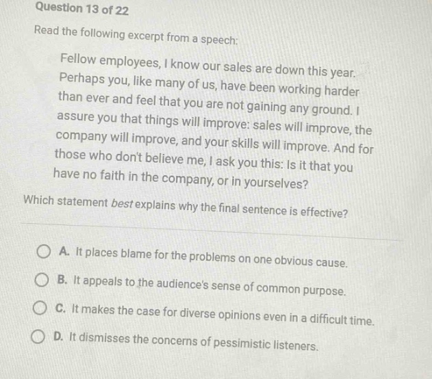 question 13 of 22\nread the following excerpt from a speech:\nfellow employees, i know our sales are down this year. perhaps you, like many of us, have been working harder than ever and feel that you are not gaining any ground. i assure you that things will improve: sales will improve, the company will improve, and your skills will improve. and for those who dont believe me, i ask you this: is it that you have no faith in the company, or in yourselves?\nwhich statement best explains why the final sentence is effective?\na. it places blame for the problems on one obvious cause.\nb. it appeals to the audiences sense of common purpose.\nc. it makes the case for diverse opinions even in a difficult time.\nd. it dismisses the concerns of pessimistic listeners.