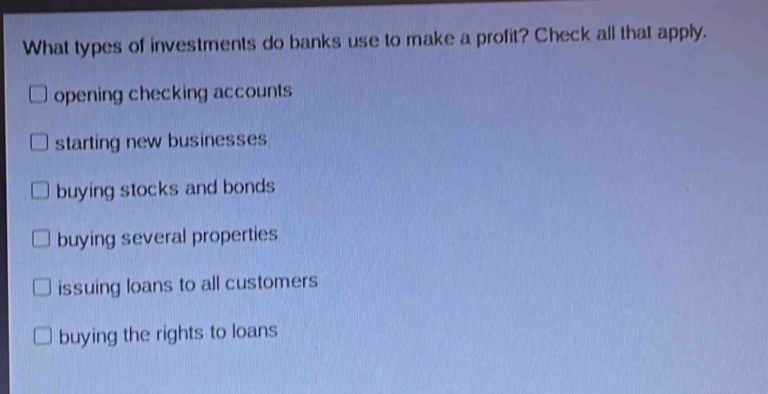 what types of investments do banks use to make a profit? check all that apply. \n□ opening checking accounts\n□ starting new businesses\n□ buying stocks and bonds\n□ buying several properties\n□ issuing loans to all customers\n□ buying the rights to loans