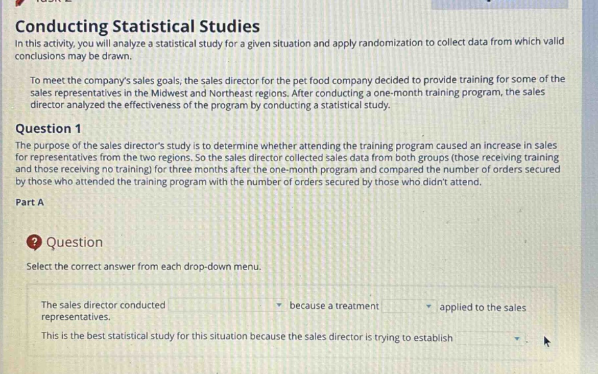 conducting statistical studies\nin this activity, you will analyze a statistical study for a given situation and apply randomization to collect data from which valid conclusions may be drawn.\nto meet the companys sales goals, the sales director for the pet food company decided to provide training for some of the sales representatives in the midwest and northeast regions. after conducting a one - month training program, the sales director analyzed the effectiveness of the program by conducting a statistical study.\nquestion 1\nthe purpose of the sales directors study is to determine whether attending the training program caused an increase in sales for representatives from the two regions. so the sales director collected sales data from both groups (those receiving training and those receiving no training) for three months after the one - month program and compared the number of orders secured by those who attended the training program with the number of orders secured by those who didnt attend.\npart a\nquestion\nselect the correct answer from each drop - down menu.\nthe sales director conducted because a treatment applied to the sales representatives.\nthis is the best statistical study for this situation because the sales director is trying to establish
