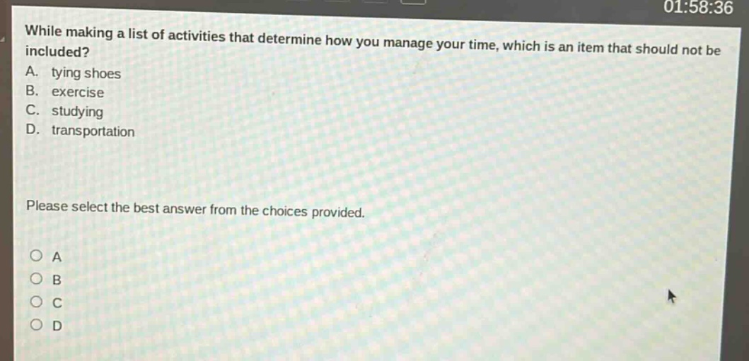 while making a list of activities that determine how you manage your time, which is an item that should not be included?\na. tying shoes\nb. exercise\nc. studying\nd. transportation\nplease select the best answer from the choices provided.
