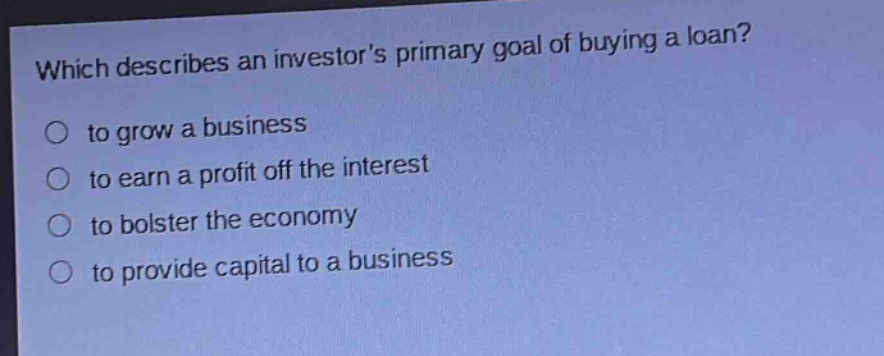which describes an investors primary goal of buying a loan?\n○ to grow a business\n○ to earn a profit off the interest\n○ to bolster the economy\n○ to provide capital to a business