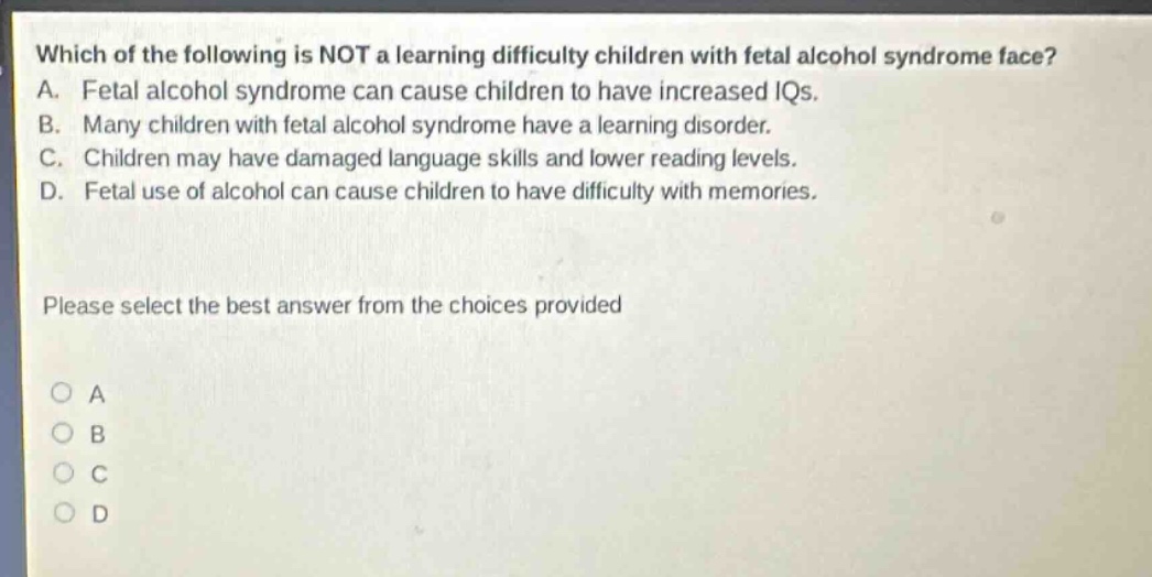 which of the following is not a learning difficulty children with fetal alcohol syndrome face? a. fetal alcohol syndrome can cause children to have increased iqs. b. many children with fetal alcohol syndrome have a learning disorder. c. children may have damaged language skills and lower reading levels. d. fetal use of alcohol can cause children to have difficulty with memories. please select the best answer from the choices provided