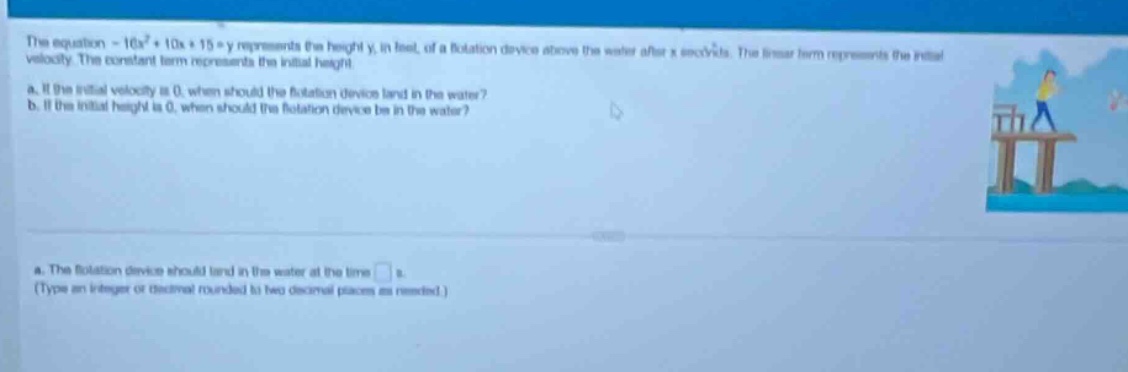 the equation - 16x² + 10x + 15 = y represents the height y, in feet, of a flotation device above the water after x seconds. the linear term represents the initial velocity. the constant term represents the initial height.\na. if the initial velocity is 0, when should the flotation device land in the water?\nb. if the initial height is 0, when should the flotation device be in the water?\na. the flotation device should land in the water at the time □ s.\n(type an integer or decimal rounded to two decimal places as needed.)