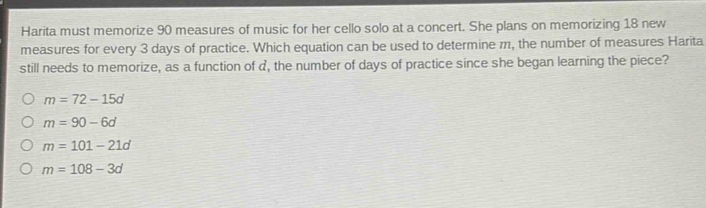 harita must memorize 90 measures of music for her cello solo at a concert. she plans on memorizing 18 new measures for every 3 days of practice. which equation can be used to determine m, the number of measures harita still needs to memorize, as a function of d, the number of days of practice since she began learning the piece?\n○ m = 72 - 15d\n○ m = 90 - 6d\n○ m = 101 - 21d\n○ m = 108 - 3d