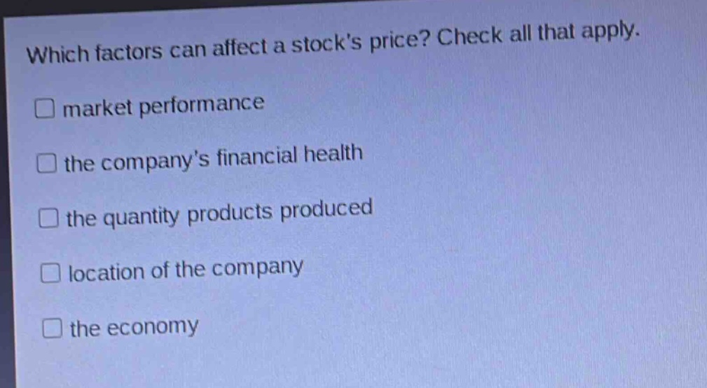which factors can affect a stocks price? check all that apply. \nmarket performance \nthe companys financial health \nthe quantity products produced \nlocation of the company \nthe economy