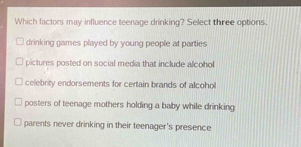 which factors may influence teenage drinking? select three options.\ndrinking games played by young people at parties\npictures posted on social media that include alcohol\ncelebrity endorsements for certain brands of alcohol\nposters of teenage mothers holding a baby while drinking\nparents never drinking in their teenagers presence