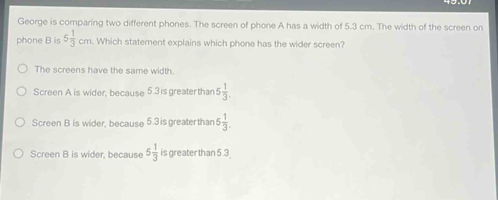 george is comparing two different phones. the screen of phone a has a width of 5.3 cm. the width of the screen on phone b is $5\frac{1}{3}$ cm. which statement explains which phone has the wider screen?\nthe screens have the same width.\nscreen a is wider, because 5.3 is greater than $5\frac{1}{3}$.\nscreen b is wider, because 5.3 is greater than $5\frac{1}{3}$.\nscreen b is wider, because $5\frac{1}{3}$ is greater than 5.3.