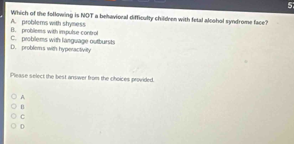 which of the following is not a behavioral difficulty children with fetal alcohol syndrome face? a. problems with shyness b. problems with impulse control c. problems with language outbursts d. problems with hyperactivity please select the best answer from the choices provided.