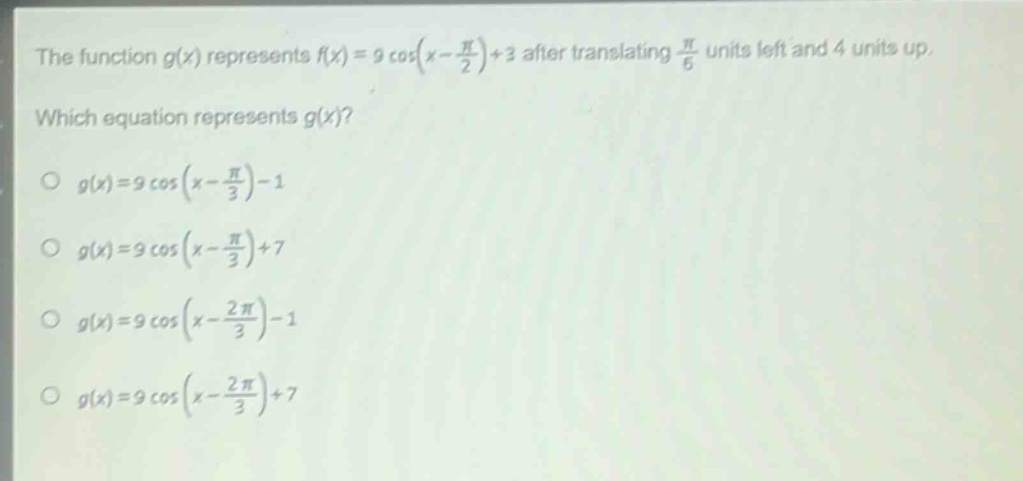 the function $g(x)$ represents $f(x)=9cos(x - \frac{pi}{2})+3$ after translating $\frac{pi}{6}$ units left and 4 units up. which equation represents $g(x)$?\n$g(x)=9cos(x - \frac{pi}{3})-1$\n$g(x)=9cos(x - \frac{pi}{3})+7$\n$g(x)=9cos(x - \frac{2pi}{3})-1$\n$g(x)=9cos(x - \frac{2pi}{3})+7$