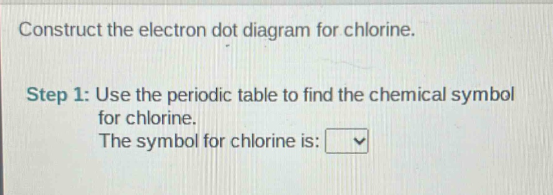 construct the electron dot diagram for chlorine.\nstep 1: use the periodic table to find the chemical symbol for chlorine.\nthe symbol for chlorine is: