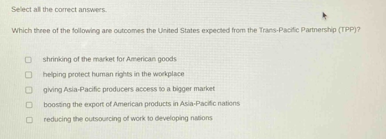 select all the correct answers. which three of the following are outcomes the united states expected from the trans - pacific partnership (tpp)? shrinking of the market for american goods helping protect human rights in the workplace giving asia - pacific producers access to a bigger market boosting the export of american products in asia - pacific nations reducing the outsourcing of work to developing nations