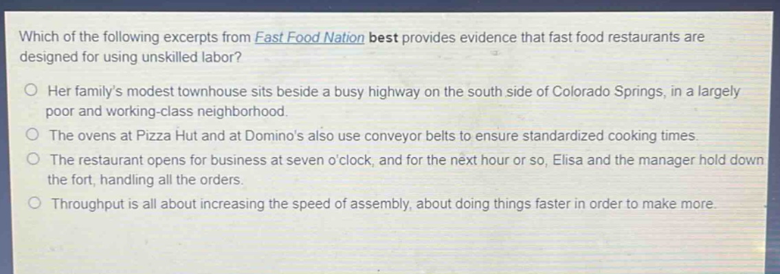 which of the following excerpts from fast food nation best provides evidence that fast food restaurants are designed for using unskilled labor?\n○ her familys modest townhouse sits beside a busy highway on the south side of colorado springs, in a largely poor and working - class neighborhood.\n○ the ovens at pizza hut and at dominos also use conveyor belts to ensure standardized cooking times.\n○ the restaurant opens for business at seven oclock, and for the next hour or so, elisa and the manager hold down the fort, handling all the orders.\n○ throughput is all about increasing the speed of assembly, about doing things faster in order to make more.