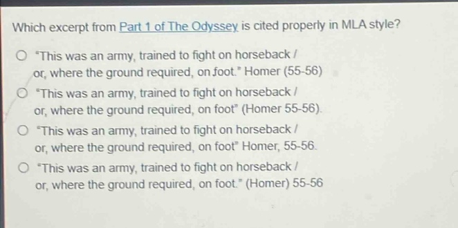which excerpt from part 1 of the odyssey is cited properly in mla style?\n“ this was an army, trained to fight on horseback / or, where the ground required, on foot.” homer (55 - 56)\n“ this was an army, trained to fight on horseback / or, where the ground required, on foot” (homer 55 - 56).\n“ this was an army, trained to fight on horseback / or, where the ground required, on foot” homer, 55 - 56.\n“ this was an army, trained to fight on horseback / or, where the ground required, on foot.” (homer) 55 - 56