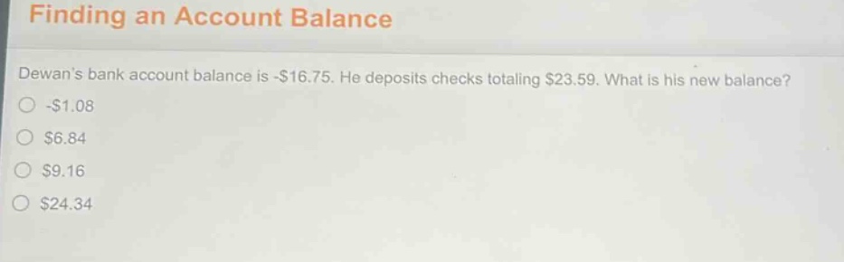 finding an account balance\ndewans bank account balance is -$16.75. he deposits checks totaling $23.59. what is his new balance?\n-$1.08\n$6.84\n$9.16\n$24.34
