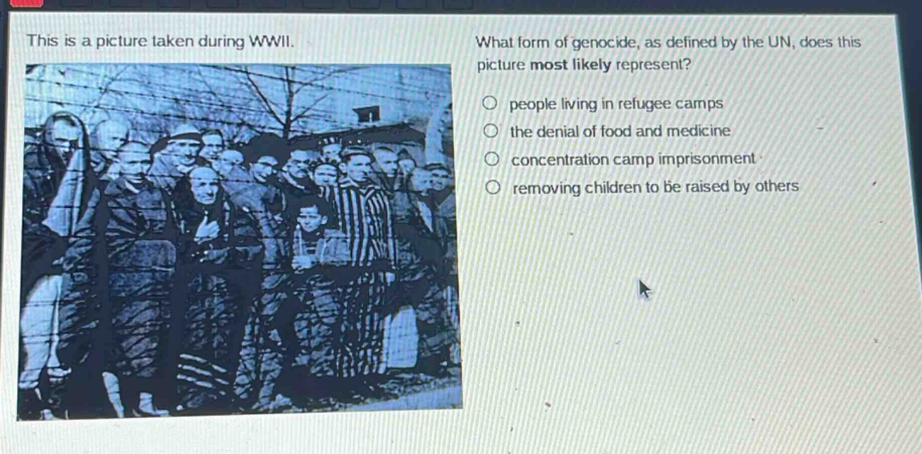 this is a picture taken during wwii. what form of genocide, as defined by the un, does this picture most likely represent? people living in refugee camps the denial of food and medicine concentration camp imprisonment removing children to be raised by others