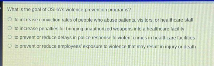 what is the goal of oshas violence - prevention programs?\no to increase conviction rates of people who abuse patients, visitors, or healthcare staff\no to increase penalties for bringing unauthorized weapons into a healthcare facility\no to prevent or reduce delays in police response to violent crimes in healthcare facilities\no to prevent or reduce employees exposure to violence that may result in injury or death