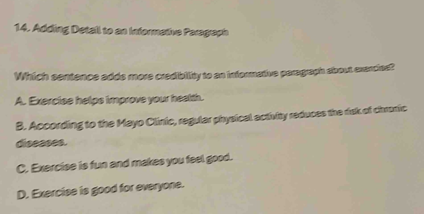 14. adding detail to an informative paragraph\nwhich sentence adds more credibility to an informative paragraph about exercise?\na. exercise helps improve your health.\nb. according to the mayo clinic, regular physical activity reduces the risk of chronic diseases.\nc. exercise is fun and makes you feel good.\nd. exercise is good for everyone.