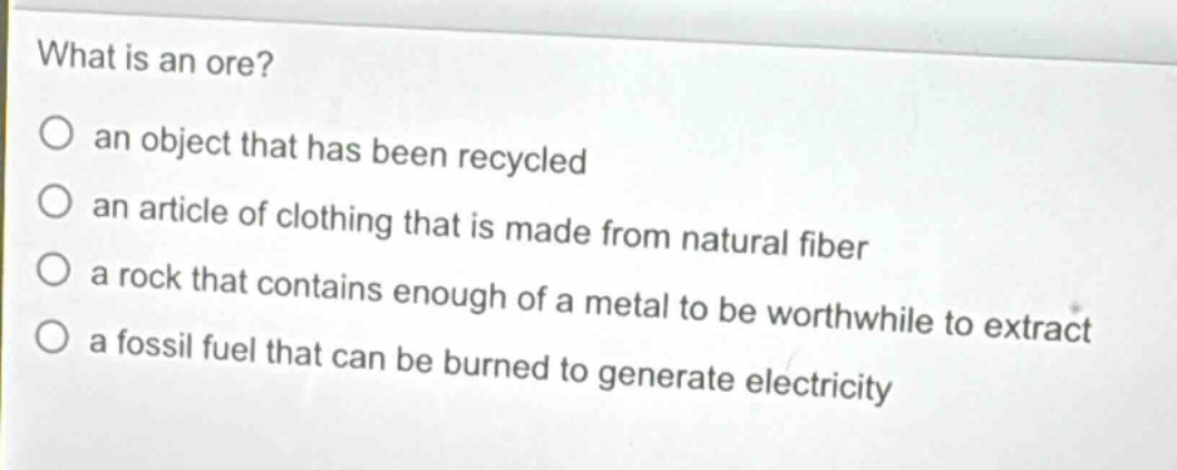 what is an ore?\no an object that has been recycled\no an article of clothing that is made from natural fiber\no a rock that contains enough of a metal to be worthwhile to extract\no a fossil fuel that can be burned to generate electricity
