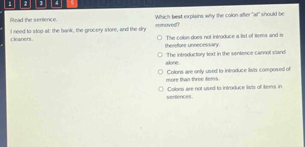 read the sentence. i need to stop at: the bank, the grocery store, and the dry cleaners. which best explains why the colon after “at” should be removed? the colon does not introduce a list of items and is therefore unnecessary. the introductory text in the sentence cannot stand alone. colons are only used to introduce lists composed of more than three items. colons are not used to introduce lists of items in sentences.