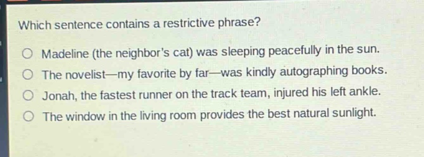 which sentence contains a restrictive phrase?\no madeline (the neighbors cat) was sleeping peacefully in the sun.\no the novelist—my favorite by far—was kindly autographing books.\no jonah, the fastest runner on the track team, injured his left ankle.\no the window in the living room provides the best natural sunlight.