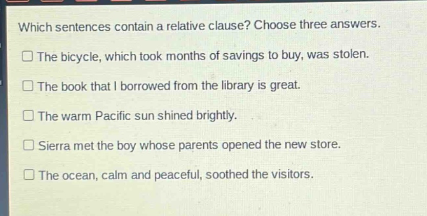 which sentences contain a relative clause? choose three answers.\nthe bicycle, which took months of savings to buy, was stolen.\nthe book that i borrowed from the library is great.\nthe warm pacific sun shined brightly.\nsierra met the boy whose parents opened the new store.\nthe ocean, calm and peaceful, soothed the visitors.