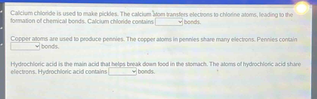 calcium chloride is used to make pickles. the calcium atom transfers electrons to chlorine atoms, leading to the formation of chemical bonds. calcium chloride contains bonds.\ncopper atoms are used to produce pennies. the copper atoms in pennies share many electrons. pennies contain bonds.\nhydrochloric acid is the main acid that helps break down food in the stomach. the atoms of hydrochloric acid share electrons. hydrochloric acid contains bonds.