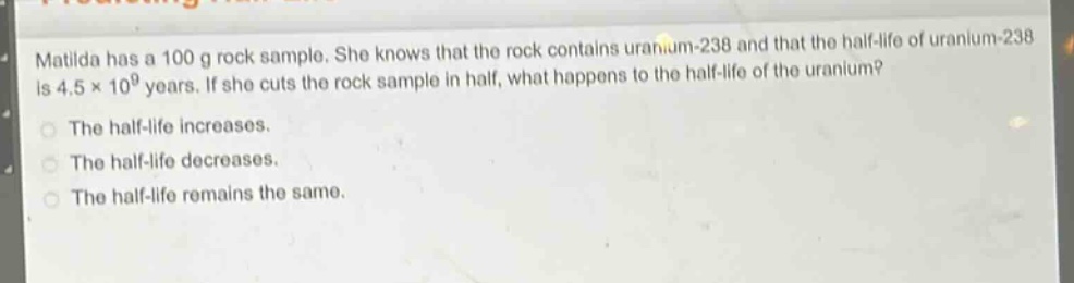matilda has a 100 g rock sample. she knows that the rock contains uranium - 238 and that the half - life of uranium - 238 is 4.5×10^9 years. if she cuts the rock sample in half, what happens to the half - life of the uranium?\nthe half - life increases.\nthe half - life decreases.\nthe half - life remains the same.