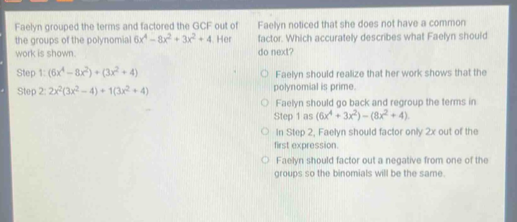 faelyn grouped the terms and factored the gcf out of the groups of the polynomial $6x^{4}-8x^{2}+3x^{2}+4$. her work is shown. step 1: $(6x^{4}-8x^{2})+(3x^{2}+4)$ step 2: $2x^{2}(3x^{2}-4)+1(3x^{2}+4)$ faelyn noticed that she does not have a common factor. which accurately describes what faelyn should do next? faelyn should realize that her work shows that the polynomial is prime. faelyn should go back and regroup the terms in step 1 as $(6x^{4}+3x^{2})-(8x^{2}+4)$. in step 2, faelyn should factor only $2x$ out of the first expression. faelyn should factor out a negative from one of the groups so the binomials will be the same.