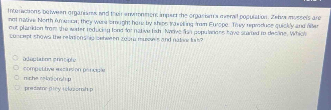 interactions between organisms and their environment impact the organisms overall population. zebra mussels are not native north america; they were brought here by ships travelling from europe. they reproduce quickly and filter out plankton from the water reducing food for native fish. native fish populations have started to decline. which concept shows the relationship between zebra mussels and native fish?\n\nadaptation principle\ncompetitive exclusion principle\nniche relationship\npredator - prey relationship