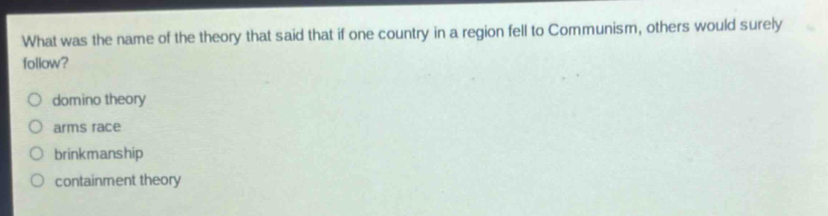 what was the name of the theory that said that if one country in a region fell to communism, others would surely follow?\n○ domino theory\n○ arms race\n○ brinkmanship\n○ containment theory