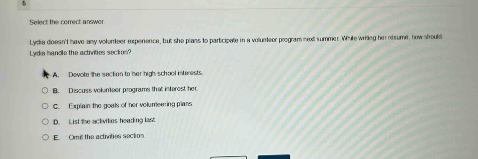 select the correct answer.\nlydia doesnt have any volunteer experience, but she plans to participate in a volunteer program next summer. while writing her résumé, how should lydia handle the activities section?\na. devote the section to her high school interests.\nb. discuss volunteer programs that interest her.\nc. explain the goals of her volunteering plans.\nd. list the activities heading last.\ne. omit the activities section.