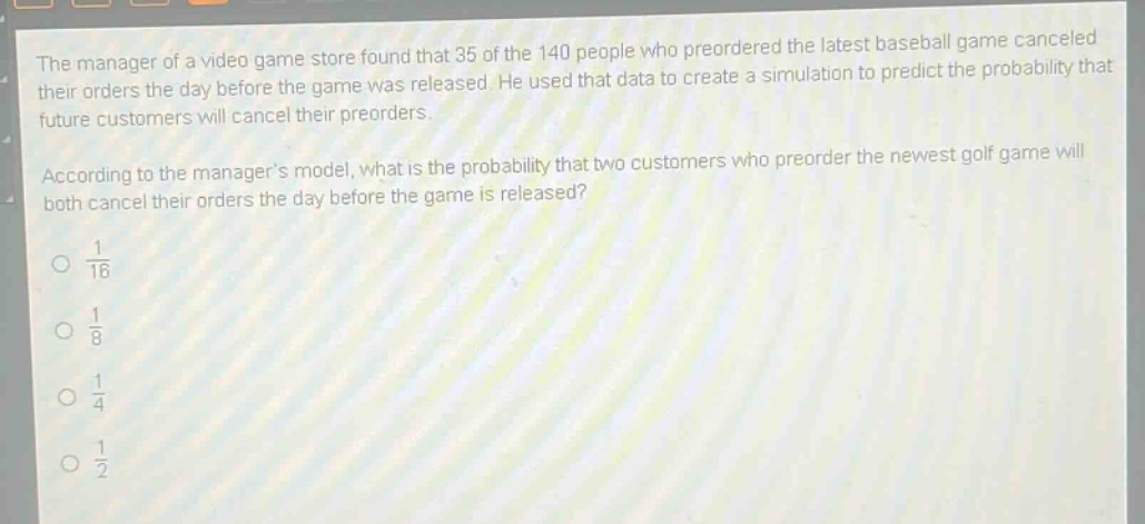 the manager of a video game store found that 35 of the 140 people who preordered the latest baseball game canceled their orders the day before the game was released. he used that data to create a simulation to predict the probability that future customers will cancel their preorders. according to the managers model, what is the probability that two customers who preorder the newest golf game will both cancel their orders the day before the game is released?\no $\frac{1}{16}$\no $\frac{1}{8}$\no $\frac{1}{4}$\no $\frac{1}{2}$