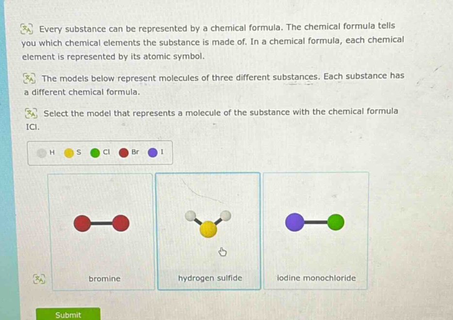 every substance can be represented by a chemical formula. the chemical formula tells you which chemical elements the substance is made of. in a chemical formula, each chemical element is represented by its atomic symbol.\nthe models below represent molecules of three different substances. each substance has a different chemical formula.\nselect the model that represents a molecule of the substance with the chemical formula icl.\nh s cl br i\nbromine hydrogen sulfide iodine monochloride