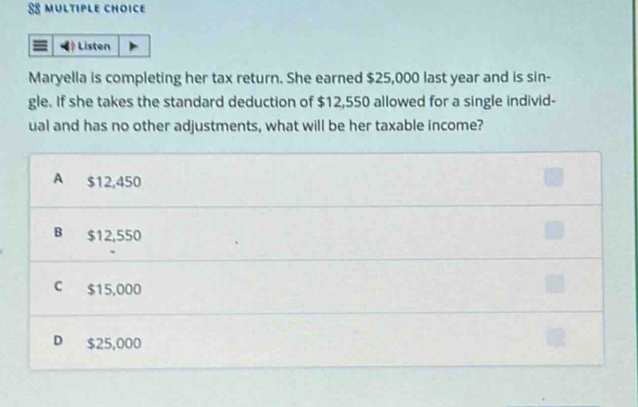 maryella is completing her tax return. she earned $25,000 last year and is single. if she takes the standard deduction of $12,550 allowed for a single individual and has no other adjustments, what will be her taxable income?\na $12,450\nb $12,550\nc $15,000\nd $25,000