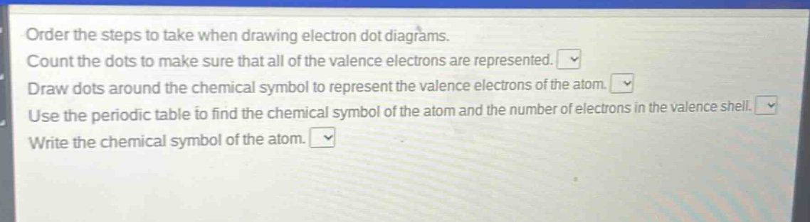 order the steps to take when drawing electron dot diagrams. count the dots to make sure that all of the valence electrons are represented. draw dots around the chemical symbol to represent the valence electrons of the atom. use the periodic table to find the chemical symbol of the atom and the number of electrons in the valence shell. write the chemical symbol of the atom.