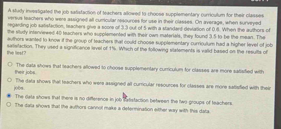 a study investigated the job satisfaction of teachers allowed to choose supplementary curriculum for their classes versus teachers who were assigned all curricular resources for use in their classes. on average, when surveyed regarding job satisfaction, teachers give a score of 3.3 out of 5 with a standard deviation of 0.6. when the authors of the study interviewed 40 teachers who supplemented with their own materials, they found 3.5 to be the mean. the authors wanted to know if the group of teachers that could choose supplementary curriculum had a higher level of job satisfaction. they used a significance level of 1%. which of the following statements is valid based on the results of the test?\n\nthe data shows that teachers allowed to choose supplementary curriculum for classes are more satisfied with their jobs.\n\nthe data shows that teachers who were assigned all curricular resources for classes are more satisfied with their jobs.\n\nthe data shows that there is no difference in job satisfaction between the two groups of teachers.\n\nthe data shows that the authors cannot make a determination either way with this data.