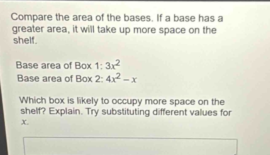 compare the area of the bases. if a base has a greater area, it will take up more space on the shelf.\nbase area of box 1: $3x^{2}$\nbase area of box 2: $4x^{2}-x$\nwhich box is likely to occupy more space on the shelf? explain. try substituting different values for $x$.