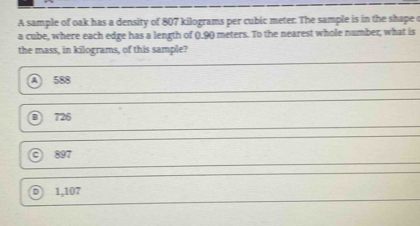 a sample of oak has a density of 807 kilograms per cubic meter. the sample is in the shape of a cube, where each edge has a length of 0.90 meters. to the nearest whole number, what is the mass, in kilograms, of this sample?\na 588\nb 726\nc 897\nd 1,107