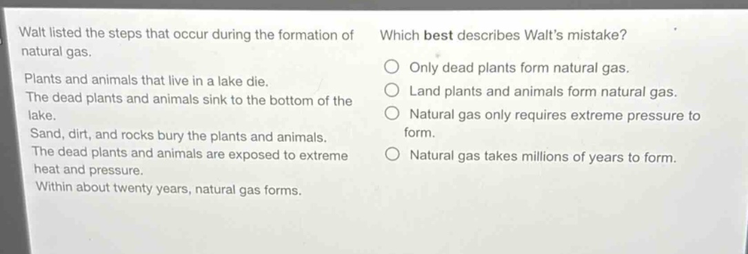 walt listed the steps that occur during the formation of natural gas. plants and animals that live in a lake die. the dead plants and animals sink to the bottom of the lake. sand, dirt, and rocks bury the plants and animals. the dead plants and animals are exposed to extreme heat and pressure. within about twenty years, natural gas forms. which best describes walts mistake? only dead plants form natural gas. land plants and animals form natural gas. natural gas only requires extreme pressure to form. natural gas takes millions of years to form.